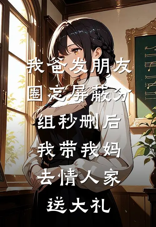 我爸发朋友圈忘屏蔽分组秒删后，我带我妈去情人家送大礼(昕昕秀玉)最新好看小说_无弹窗全文免费阅读我爸发朋友圈忘屏蔽分组秒删后，我带我妈去情人家送大礼昕昕秀玉